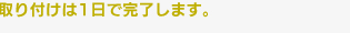 取り付けは1日で完了します。