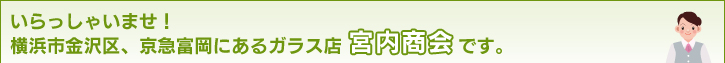 いらっしゃいませ！横浜市金沢区、京急富岡にあるのガラス店宮内商会です。